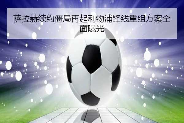 萨拉赫续约僵局再起利物浦锋线重组方案全面曝光