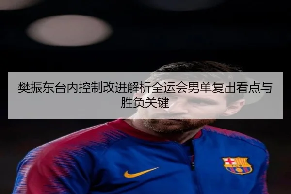 樊振东台内控制改进解析全运会男单复出看点与胜负关键